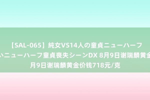 【SAL-065】純女VS14人の童貞ニューハーフ 二度と見れないニューハーフ童貞喪失シーンDX 8月9日谢瑞麟黄金价钱718元/克