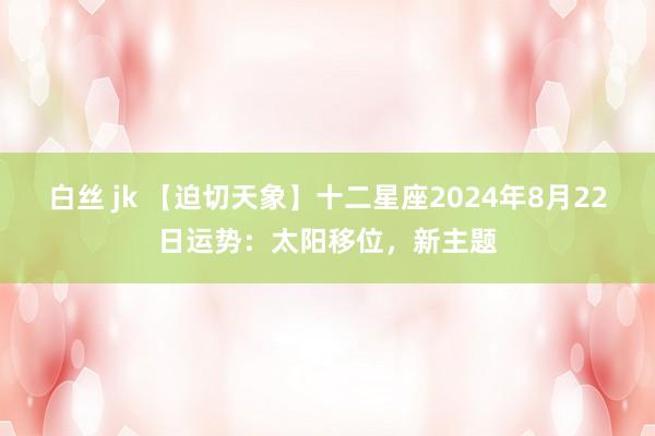 白丝 jk 【迫切天象】十二星座2024年8月22日运势：太阳移位，新主题