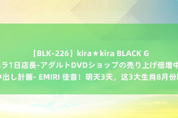 【BLK-226】kira★kira BLACK GAL 黒ギャル露出セクハラ1日店長-アダルトDVDショップの売り上げ倍増中出し計画- EMIRI 佳音！明天3天，这3大生肖8月份职业昌盛，升职计日可待