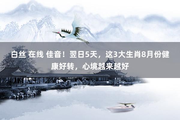 白丝 在线 佳音！翌日5天，这3大生肖8月份健康好转，心境越来越好