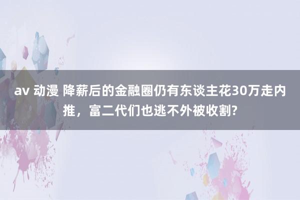 av 动漫 降薪后的金融圈仍有东谈主花30万走内推，富二代们也逃不外被收割?