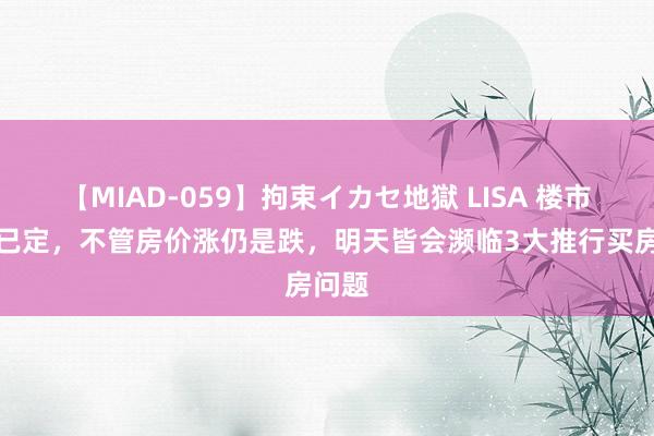 【MIAD-059】拘束イカセ地獄 LISA 楼市大局已定，不管房价涨仍是跌，明天皆会濒临3大推行买房问题