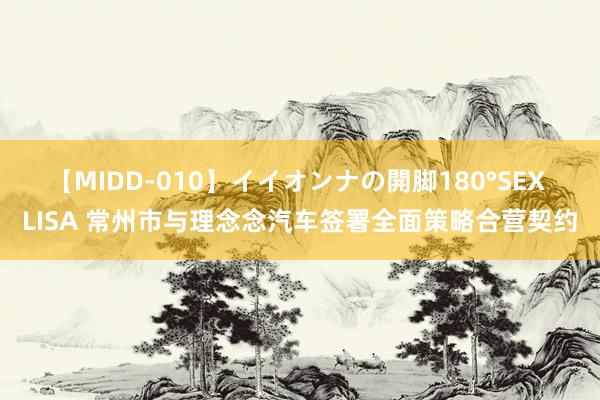 【MIDD-010】イイオンナの開脚180°SEX LISA 常州市与理念念汽车签署全面策略合营契约