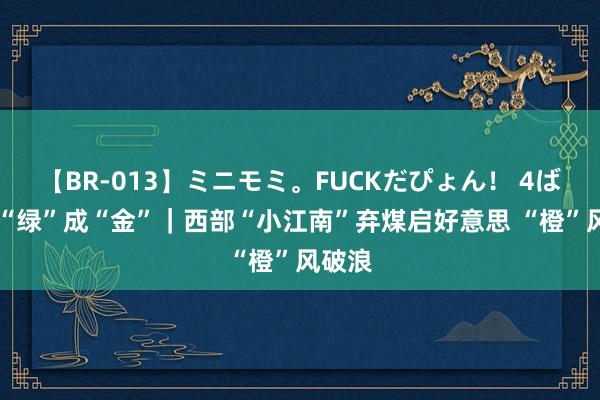 【BR-013】ミニモミ。FUCKだぴょん！ 4ばん 点“绿”成“金”｜西部“小江南”弃煤启好意思 “橙”风破浪