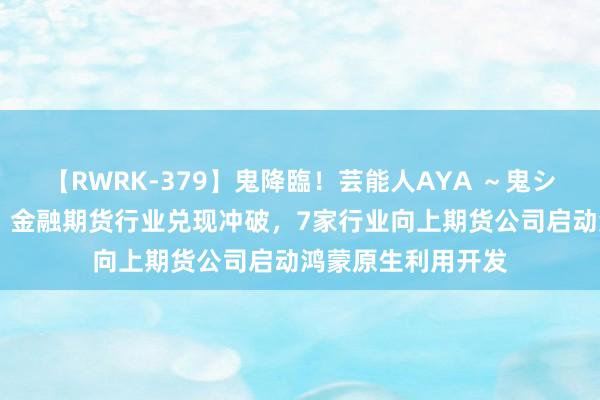 【RWRK-379】鬼降臨！芸能人AYA ～鬼シリーズ全制覇！～ 金融期货行业兑现冲破，7家行业向上期货公司启动鸿蒙原生利用开发