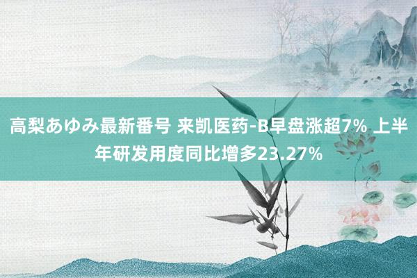 高梨あゆみ最新番号 来凯医药-B早盘涨超7% 上半年研发用度同比增多23.27%