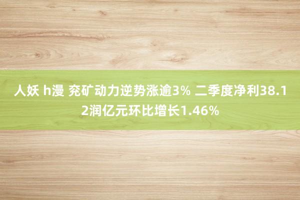 人妖 h漫 兖矿动力逆势涨逾3% 二季度净利38.12润亿元环比增长1.46%