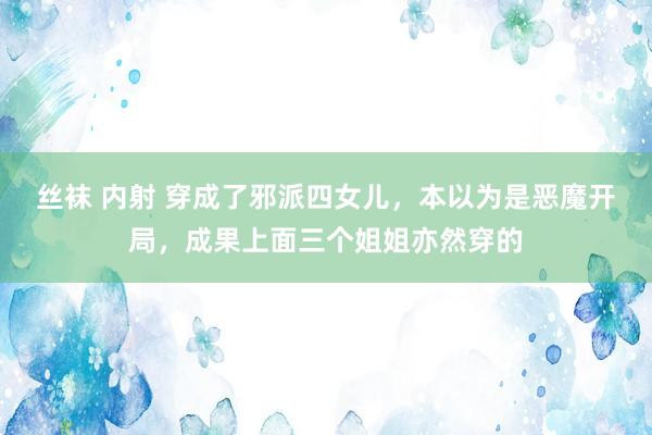 丝袜 内射 穿成了邪派四女儿，本以为是恶魔开局，成果上面三个姐姐亦然穿的