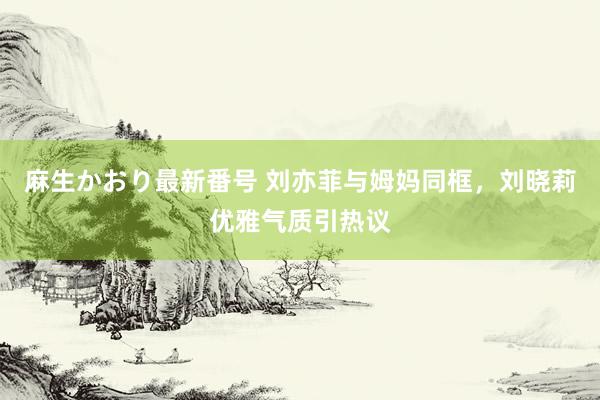 麻生かおり最新番号 刘亦菲与姆妈同框，刘晓莉优雅气质引热议