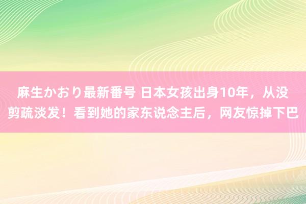 麻生かおり最新番号 日本女孩出身10年，从没剪疏淡发！看到她的家东说念主后，网友惊掉下巴