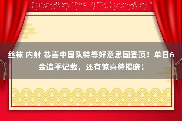 丝袜 内射 恭喜中国队特等好意思国登顶！单日6金追平记载，还有惊喜待揭晓！