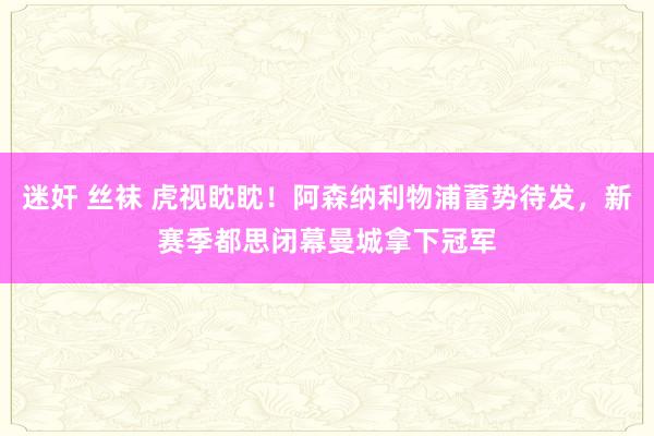 迷奸 丝袜 虎视眈眈！阿森纳利物浦蓄势待发，新赛季都思闭幕曼城拿下冠军