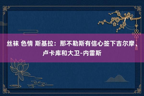 丝袜 色情 斯基拉：那不勒斯有信心签下吉尔摩、卢卡库和大卫-内雷斯