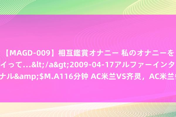 【MAGD-009】相互鑑賞オナニー 私のオナニーを見ながら、あなたもイって…</a>2009-04-17アルファーインターナショナル&$M.A116分钟 AC米兰VS齐灵，AC米兰备战责任足，首战濒临齐灵力求三分！