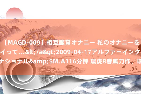 【MAGD-009】相互鑑賞オナニー 私のオナニーを見ながら、あなたもイって…</a>2009-04-17アルファーインターナショナル&$M.A116分钟 瑞虎8眷属力作，瑞虎8 PRO冠军版霸榜深度探究