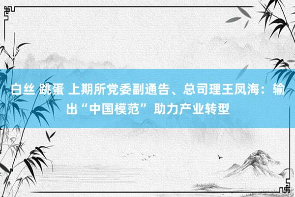 白丝 跳蛋 上期所党委副通告、总司理王凤海：输出“中国模范” 助力产业转型