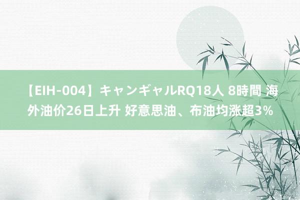 【EIH-004】キャンギャルRQ18人 8時間 海外油价26日上升 好意思油、布油均涨超3%