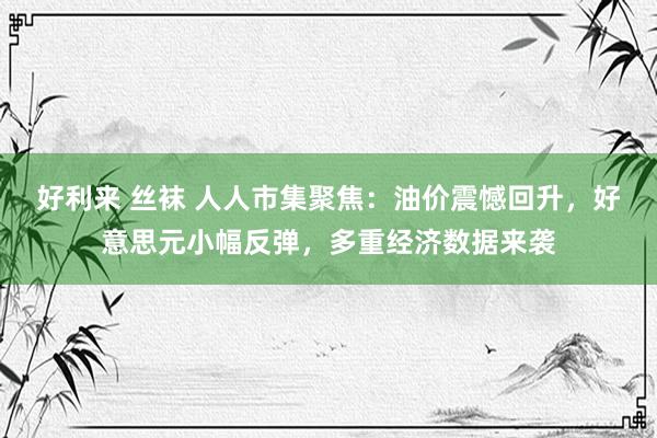 好利来 丝袜 人人市集聚焦：油价震憾回升，好意思元小幅反弹，多重经济数据来袭