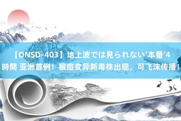 【ONSD-403】地上波では見られない‘本番’4時間 亚洲首例！猴痘变异新毒株出现，可飞沫传播！