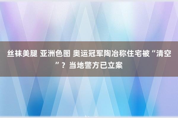 丝袜美腿 亚洲色图 奥运冠军陶冶称住宅被“清空”？当地警方已立案