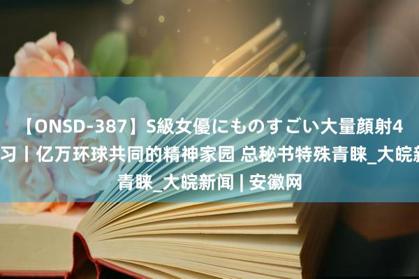 【ONSD-387】S級女優にものすごい大量顔射4時間 看图学习丨亿万环球共同的精神家园 总秘书特殊青睐_大皖新闻 | 安徽网