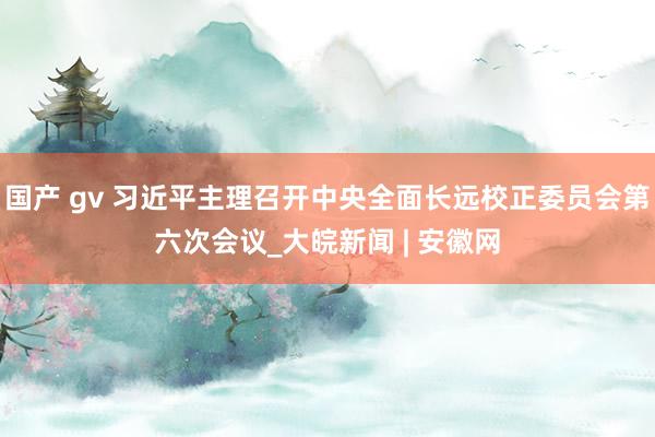 国产 gv 习近平主理召开中央全面长远校正委员会第六次会议_大皖新闻 | 安徽网