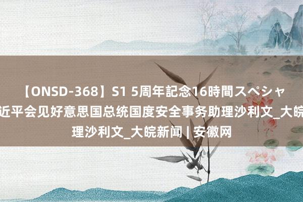 【ONSD-368】S1 5周年記念16時間スペシャル WHITE 习近平会见好意思国总统国度安全事务助理沙利文_大皖新闻 | 安徽网