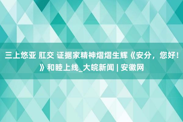 三上悠亚 肛交 证据家精神熠熠生辉《安分，您好！》和睦上线_大皖新闻 | 安徽网