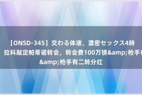 【ONSD-345】交わる体液、濃密セックス4時間 罗马诺：拉科敲定帕蒂诺转会，转会费100万镑&枪手有二转分红