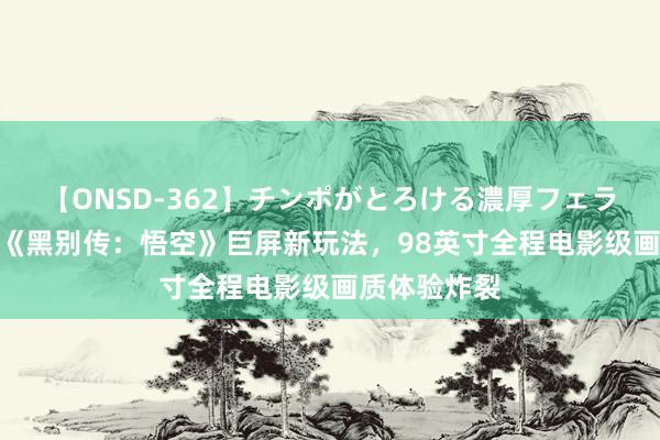 【ONSD-362】チンポがとろける濃厚フェラチオ4時間 《黑别传：悟空》巨屏新玩法，98英寸全程电影级画质体验炸裂