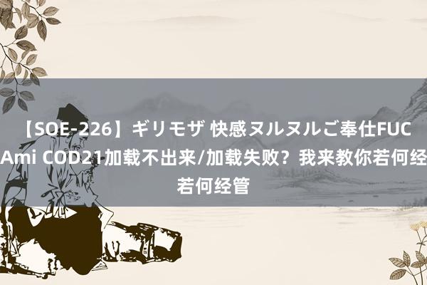 【SOE-226】ギリモザ 快感ヌルヌルご奉仕FUCK Ami COD21加载不出来/加载失败？我来教你若何经管