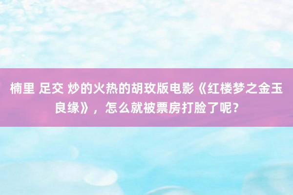 楠里 足交 炒的火热的胡玫版电影《红楼梦之金玉良缘》，怎么就被票房打脸了呢？