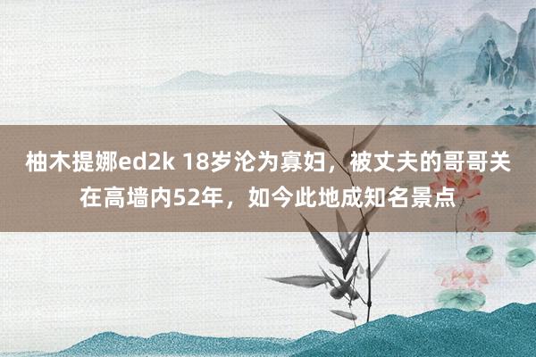 柚木提娜ed2k 18岁沦为寡妇，被丈夫的哥哥关在高墙内52年，如今此地成知名景点