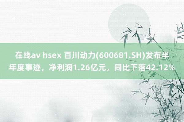 在线av hsex 百川动力(600681.SH)发布半年度事迹，净利润1.26亿元，同比下落42.12%