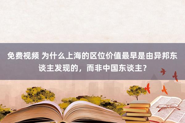 免费视频 为什么上海的区位价值最早是由异邦东谈主发现的，而非中国东谈主？