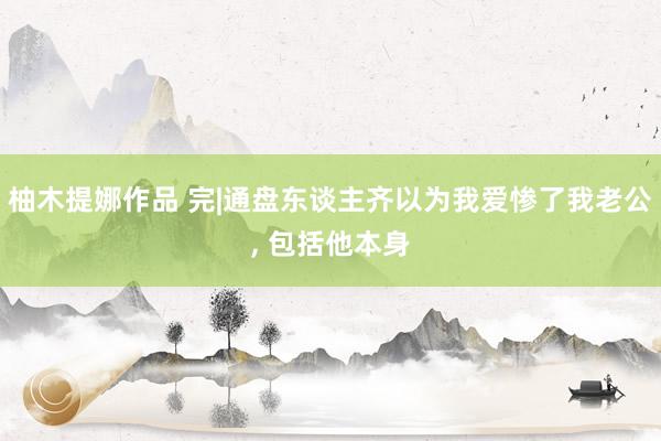 柚木提娜作品 完|通盘东谈主齐以为我爱惨了我老公, 包括他本身