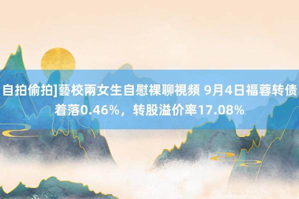 自拍偷拍]藝校兩女生自慰裸聊視頻 9月4日福蓉转债着落0.46%，转股溢价率17.08%