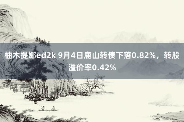 柚木提娜ed2k 9月4日鹿山转债下落0.82%，转股溢价率0.42%