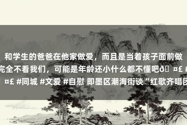 和学生的爸爸在他家做爱，而且是当着孩子面前做爱，太刺激了，孩子完全不看我们，可能是年龄还小什么都不懂吧🤣 #同城 #文爱 #自慰 即墨区潮海街谈“红歌齐唱团”唱响幸福主旋律