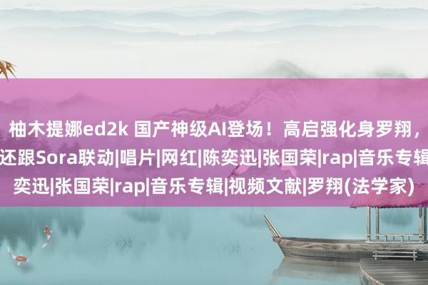 柚木提娜ed2k 国产神级AI登场！高启强化身罗翔，蔡徐坤变Rap之王，还跟Sora联动|唱片|网红|陈奕迅|张国荣|rap|音乐专辑|视频文献|罗翔(法学家)