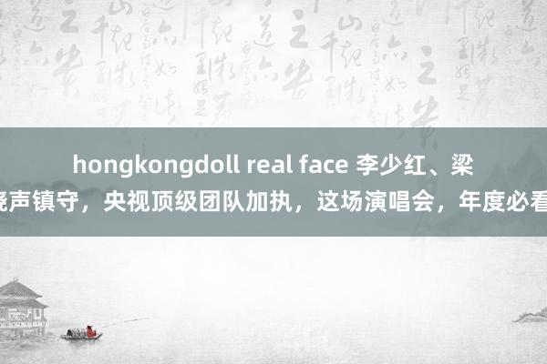 hongkongdoll real face 李少红、梁晓声镇守，央视顶级团队加执，这场演唱会，年度必看！