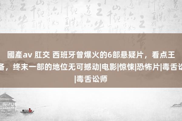 國產av 肛交 西班牙曾爆火的6部悬疑片，看点王人备，终末一部的地位无可撼动|电影|惊悚|恐怖片|毒舌讼师