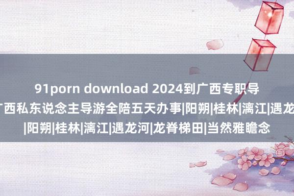 91porn download 2024到广西专职导游5天保举，10月国庆广西私东说念主导游全陪五天办事|阳朔|桂林|漓江|遇龙河|龙脊梯田|当然雅瞻念