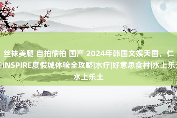 丝袜美腿 自拍偷拍 国产 2024年韩国文娱天国，仁川INSPIRE度假城体验全攻略|水疗|好意思食村|水上乐土