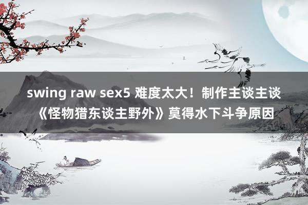 swing raw sex5 难度太大！制作主谈主谈《怪物猎东谈主野外》莫得水下斗争原因