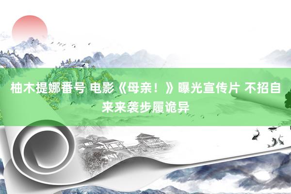 柚木提娜番号 电影《母亲！》曝光宣传片 不招自来来袭步履诡异