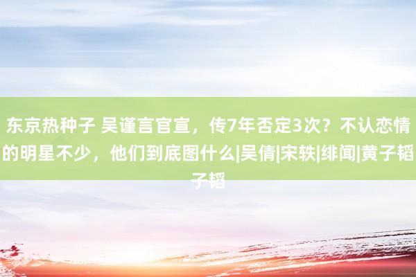 东京热种子 吴谨言官宣，传7年否定3次？不认恋情的明星不少，他们到底图什么|吴倩|宋轶|绯闻|黄子韬