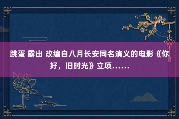 跳蛋 露出 改编自八月长安同名演义的电影《你好，旧时光》立项……