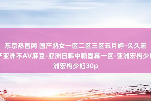 东京热官网 国产熟女一区二区三区五月婷-久久宏构国产亚洲不AV麻豆-亚洲日韩中翰墨幕一区-亚洲宏构少妇30p