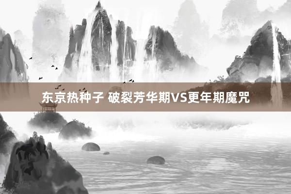 东京热种子 破裂芳华期VS更年期魔咒